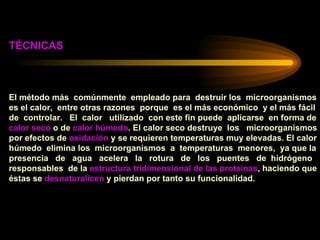 TÉCNICAS El método más  comúnmente  empleado para  destruir los  microorganismos es el calor,  entre otras razones  porque  es el más económico  y el más fácil  de  controlar.  El  calor  utilizado  con este fin puede  aplicarse  en forma de  calor seco  o de  calor húmedo . El calor seco destruye  los  microorganismos  por efectos de  oxidación  y se requieren temperaturas muy elevadas. El calor húmedo  elimina los  microorganismos  a  temperaturas  menores,  ya que la  presencia  de  agua  acelera  la  rotura  de  los  puentes  de  hidrógeno  responsables  de la  estructura tridimensional de las proteínas , haciendo que  éstas se  desnaturalicen  y pierdan por tanto su funcionalidad. 