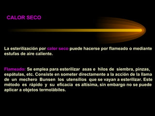 La esterilización por  calor seco  puede hacerse por flameado o mediante estufas de aire caliente. Flameado:  Se emplea para esterilizar  asas e  hilos de  siembra, pinzas, espátulas, etc. Consiste en someter directamente a la acción de la llama  de  un  mechero  Bunsen  los  utensilios  que se vayan a esterilizar. Este  método  es  rápido  y  su  eficacia  es altísima, sin embargo no se puede  aplicar a objetos termolábiles. CALOR SECO 