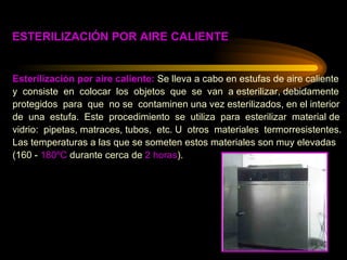 Esterilización por aire caliente:  Se lleva a cabo en estufas de aire caliente  y  consiste  en  colocar  los  objetos  que  se  van  a esterilizar, debidamente protegidos  para  que  no se  contaminen una vez esterilizados, en el interior  de  una  estufa.  Este  procedimiento  se  utiliza  para  esterilizar  material de  vidrio:  pipetas, matraces, tubos,  etc. U  otros  materiales  termorresistentes.  Las temperaturas a las que se someten estos materiales son muy elevadas  (160 -  180ºC  durante cerca de  2 horas ). ESTERILIZACIÓN POR AIRE CALIENTE 