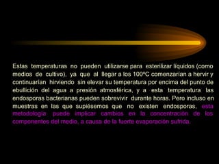 Estas  temperaturas  no  pueden  utilizarse para  esterilizar líquidos (como  medios  de  cultivo),  ya  que  al  llegar a los 100ºC comenzarían a hervir y continuarían  hirviendo  sin elevar su temperatura por encima del punto de ebullición  del  agua  a  presión  atmosférica,  y  a  esta  temperatura  las  endosporas bacterianas pueden sobrevivir  durante horas. Pero incluso en muestras  en  las  que  supiésemos  que  no  existen  endosporas,  esta  metodología  puede  implicar  cambios  en  la  concentración  de  los  componentes del medio, a causa de la fuerte evaporación sufrida. 