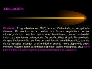 Ebullición:  El agua hirviendo (100ºC) tiene acción limitada, ya que aplicada  durante  10  minutos  va  a  destruir  las  formas  vegetativas  de  los  microorganismos,  pero  las  endosporas  bacterianas  pueden  sobrevivir  incluso a tratamientos prolongados.  Se podría utilizar el baño María o baño  de agua hirviente (sólo con fines de  desinfección en el laboratorio), cuando  no  se  necesita  alcanzar  la  esterilidad  o  cuando  no se dispone de otros  métodos mejores, tanto para material (pinzas, tijeras, escalpelos, etc.)  como  para medios de cultivo que no puedan esterilizarse en autoclave. EBULLICIÓN: 