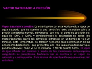 Vapor saturado a presión:  La esterilización por esta técnica utiliza vapor de  agua  saturado  que  se  somete  a  una  atmósfera  extra de presión sobre la  presión atmosférica normal,  elevándose  con  ello  el  punto de ebullición del agua  de  100ºC  a  121ºC  y  consiguiéndose  la  destrucción  de  todos  los microorganismos  (salvo  los  termófilos  extremos)  en  un tiempo de 15 a 20 minutos.  Esta  temperatura  es  también necesaria para la destrucción de las endosporas bacterianas,  que  presentan  una  alta  resistencia térmica y que pueden sobrevivir, como ya se ha indicado,  a 100ºC durante horas.  El vapor de agua difunde  por  ósmosis  a  través  de  las  membranas  de las esporas, coagulando  su  protoplasma,  fenómeno  que  se  acentúa  si  el  vapor  es  saturado y a sobrepresión.  Esta técnica  de esterilización requiere el uso del  autoclave. VAPOR SATURADO A PRESIÓN 