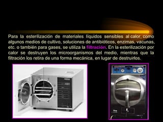 Para  la  esterilización  de  materiales  líquidos  sensibles  al calor, como algunos medios de cultivo, soluciones de antibióticos, enzimas, vacunas,  etc. o también para gases, se utiliza la  filtración . En la esterilización por  calor  se  destruyen  los  microorganismos  del  medio,  mientras  que  la  filtración los retira de una forma mecánica, en lugar de destruirlos. 