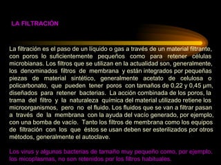 La filtración es el paso de un líquido o gas a través de un material filtrante,  con  poros  lo  suficientemente  pequeños  como  para  retener  células  microbianas. Los filtros que se utilizan en la actualidad son, generalmente,  los  denominados  filtros  de  membrana  y están integrados por pequeñas  piezas  de  material  sintético,  generalmente  acetato  de  celulosa  o  policarbonato,  que  pueden  tener  poros  con tamaños de 0,22 y 0,45 µm,  diseñados  para  retener  bacterias.  La acción combinada de los poros, la  trama  del  filtro  y  la  naturaleza  química del material utilizado retiene los  microorganismos,  pero  no  el fluido. Los fluidos que se van a filtrar pasan  a  través  de  la  membrana  con la ayuda del vacío generado, por ejemplo,  con una bomba de vacío.  Tanto los filtros de membrana como los equipos  de  filtración  con  los  que  éstos se usan deben ser esterilizados por otros  métodos, generalmente el autoclave. Los virus y algunas bacterias de tamaño muy pequeño como, por ejemplo,  los micoplasmas, no son retenidos por los filtros habituales. LA FILTRACIÓN 