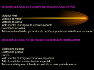 MATERIALES QUE SE PUEDEN ESTERILIZAR CON VAPOR Material textil  Material de vidrio Material de goma Instrumental Quirúrgico de acero inoxidable Soluciones acuosas  Todo aquel material cuyo fabricante certifique pueda ser esterilizado por vapor MATERIALES QUE NO SE PUEDEN ESTERILIZAR CON VAPOR Sustancias oleosas Sustancias grasas Polvos Instrumental Quirúrgico cromado o niquelado Artículos eléctricos sin cobertura especial Todo material que no tolera la exposición al calor y a la humedad 