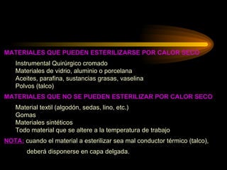 MATERIALES QUE PUEDEN ESTERILIZARSE POR CALOR SECO Instrumental Quirúrgico cromado Materiales de vidrio, aluminio o porcelana Aceites, parafina, sustancias grasas, vaselina Polvos (talco) MATERIALES QUE NO SE PUEDEN ESTERILIZAR POR CALOR SECO Material textil (algodón, sedas, lino, etc.) Gomas Materiales sintéticos Todo material que se altere a la temperatura de trabajo NOTA:  cuando el material a esterilizar sea mal conductor térmico (talco),  deberá disponerse en capa delgada. 