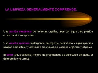 Una  acción mecánica :  como frotar, cepillar, lavar con agua bajo presión o uso de aire comprimido. Una  acción química :  detergente, detergente enzimático y agua que son usados para inhibir y eliminar a los microbios, residuo orgánico y el polvo. El  calor   (agua caliente) mejora las propiedades de disolución del agua, el detergente y enzimas. LA LIMPIEZA GENERALMENTE COMPRENDE: 