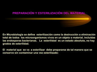 PREPARACIÓN Y ESTERILIZACIÓN DEL MATERIAL En Microbiología se define  esterilización como la destrucción o eliminación  total de todos  los microorganismos vivos en un objeto o material, incluidas las endosporas bacterianas.  La  esterilidad  es un estado absoluto, no hay  grados de esterilidad. El  material que  se va  a esterilizar  debe prepararse de tal manera que se conserve sin contaminar una vez esterilizado: 
