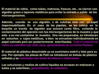El material de vidrio,  como tubos, matraces, frascos, etc., se cierran con algodón graso o tapones metálicos para evitar la entrada o salida  de los microorganismos.  Además,  cuando  se  usa  algodón,  a  de  cubrirse  éste  con  un papel  impermeabilizado.  En  el  caso  de  las  pipetas,  se  les  coloca  en  la  boquilla  un  trocito  de  algodón  que  actuará  como  filtro,  evitando  la contaminación del operario con los microorganismos de la muestra y que éste  a su vez contamine  la  muestra.  Una vez preparadas, se introducen  en  estuches  o  cajas metálicas,  o bien  se envuelven individualmente en  papel satinado para ser posteriormente  esterilizadas.  Todo el material de  vidrio se esteriliza con calor seco, generalmente en un horno Pasteur. El material de plástico desechable ya se suministra estéril y listo para su uso. Por ejemplo, las placas de Petri se introducen en bolsas de plástico selladas y se  esterilizan con óxido de etileno o radiaciones. Las soluciones y medios de cultivo líquidos se envasan en matraces o tubos y se esterilizan,  generalmente, en autoclave. 