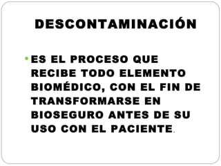 DESCONTAMINACIÓN ES EL PROCESO QUE RECIBE TODO ELEMENTO BIOMÉDICO, CON EL FIN DE TRANSFORMARSE EN BIOSEGURO ANTES DE SU USO CON EL PACIENTE . 