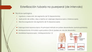 Esterilización tubaria no puerperal (de intervalo)
 Técnicas quirúrgica.
1. Ligadura y resección de segmento de TU (laparotomía).
2. Aplicación de anillos, clips o injertos en salpinges (laparoscopia o histeroscopia).
3. Electrocoagulacion de segmento de TU (laparoscopia).
 Salpingoclasia laparoscópica  principal método en países desarrollados (extrahospitalaria).
 Minilaparotomia  incisión supra púbica (3cm) (países en vías de desarrollo).
 Morbilidad laparoscopia : minilaparotomia 1:2
 