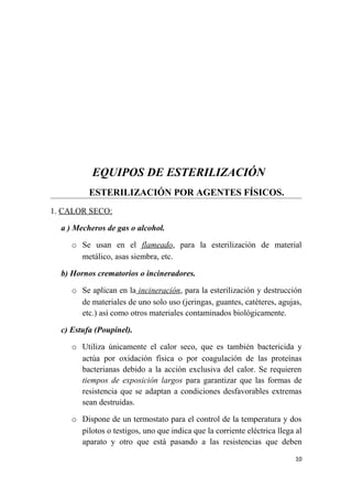 EQUIPOS DE ESTERILIZACIÓN
ESTERILIZACIÓN POR AGENTES FÍSICOS.
1. CALOR SECO:
a ) Mecheros de gas o alcohol.
o Se usan en el flameado, para la esterilización de material
metálico, asas siembra, etc.
b) Hornos crematorios o incineradores.
o Se aplican en la incineración, para la esterilización y destrucción
de materiales de uno solo uso (jeringas, guantes, catéteres, agujas,
etc.) así como otros materiales contaminados biológicamente.
c) Estufa (Poupinel).
o Utiliza únicamente el calor seco, que es también bactericida y
actúa por oxidación física o por coagulación de las proteínas
bacterianas debido a la acción exclusiva del calor. Se requieren
tiempos de exposición largos para garantizar que las formas de
resistencia que se adaptan a condiciones desfavorables extremas
sean destruidas.
o Dispone de un termostato para el control de la temperatura y dos
pilotos o testigos, uno que indica que la corriente eléctrica llega al
aparato y otro que está pasando a las resistencias que deben
10
 