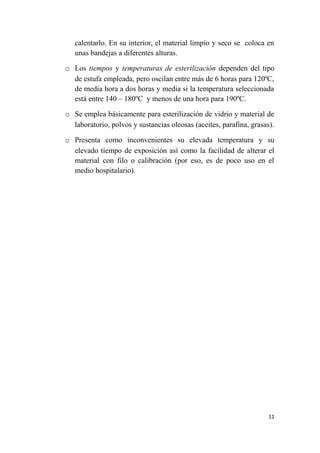 calentarlo. En su interior, el material limpio y seco se coloca en
unas bandejas a diferentes alturas.
o Los tiempos y temperaturas de esterilización dependen del tipo
de estufa empleada, pero oscilan entre más de 6 horas para 120ºC,
de media hora a dos horas y media si la temperatura seleccionada
está entre 140 – 180ºC y menos de una hora para 190ºC.
o Se emplea básicamente para esterilización de vidrio y material de
laboratorio, polvos y sustancias oleosas (aceites, parafina, grasas).
o Presenta como inconvenientes su elevada temperatura y su
elevado tiempo de exposición así como la facilidad de alterar el
material con filo o calibración (por eso, es de poco uso en el
medio hospitalario).
11
 