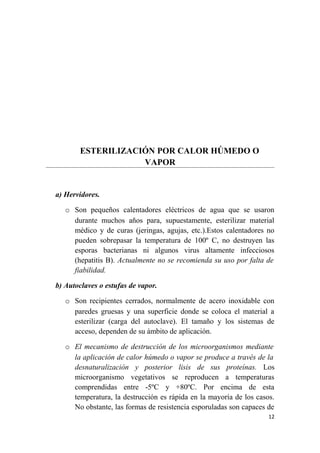 ESTERILIZACIÓN POR CALOR HÚMEDO O
VAPOR
a) Hervidores.
o Son pequeños calentadores eléctricos de agua que se usaron
durante muchos años para, supuestamente, esterilizar material
médico y de curas (jeringas, agujas, etc.).Estos calentadores no
pueden sobrepasar la temperatura de 100º C, no destruyen las
esporas bacterianas ni algunos virus altamente infecciosos
(hepatitis B). Actualmente no se recomienda su uso por falta de
fiabilidad.
b) Autoclaves o estufas de vapor.
o Son recipientes cerrados, normalmente de acero inoxidable con
paredes gruesas y una superficie donde se coloca el material a
esterilizar (carga del autoclave). El tamaño y los sistemas de
acceso, dependen de su ámbito de aplicación.
o El mecanismo de destrucción de los microorganismos mediante
la aplicación de calor húmedo o vapor se produce a través de la
desnaturalización y posterior lisis de sus proteínas. Los
microorganismo vegetativos se reproducen a temperaturas
comprendidas entre -5ºC y +80ºC. Por encima de esta
temperatura, la destrucción es rápida en la mayoría de los casos.
No obstante, las formas de resistencia esporuladas son capaces de
12
 