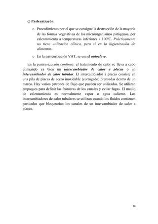 c) Pasteurizacón.
o Procedimiento por el que se consigue la destrucción de la mayoría
de las formas vegetativas de los microorganismos patógenos, por
calentamiento a temperaturas inferiores a 100ºC. Prácticamente
no tiene utilización clínica, pero sí en la higienización de
alimentos.
o En la pasteurización VAT, se usa el autoclave.
En la pasteurización continua: el tratamiento de calor se lleva a cabo
utilizando ya bien un intercambiador de calor a placas o un
intercambiador de calor tubular. El intercambiador a placas consiste en
una pila de placas de acero inoxidable (corrugado) prensadas dentro de un
marco. Hay varios patrones de flujo que pueden ser utilizados. Se utilizan
empaques para definir las fronteras de los canales y evitar fugas. El medio
de calentamiento es normalmente vapor o agua caliente. Los
intercambiadores de calor tubulares se utilizan cuando los fluidos contienen
partículas que bloquearían los canales de un intercambiador de calor a
placas.
14
 