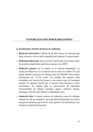 ESTERILIZACIÓN POR RADIACIONES
a) Instalaciones dotadas de fuente de radiación.
o Radiación ultravioleta: consiste en un tubo emisor de radiación que
debe colocarse a 40 cm del la superficie del material. Es poco usado.
o Radiación infrarroja: basa su acción esterilizante en el efecto calor,
alcanzando temperaturas máximas cercanas a los 280ºC.
o Radiación gamma: no se emplea en el entorno hospitalario. La
fuente de radiación es en la mayoría de los casos el Cobalto 60
Co que
puede realizar emisiones de energía hasta de 500.000 curios (dosis
esterilizante de: 2,5.106
rads). Las paredes del aparato están
protegidas por láminas de plomo y una gruesa capa de hormigón
armado. El material circula por el interior hasta alcanzar la dosis
esterilizante. Se emplea para la esterilización de materiales
termosensibles de plástico (jeringas, agujas, catéteres, huesos,
cartílagos, válvulas para injertos y transplantes, etc).
o Radiación beta: la fuente emisora de radiación consta de isótopos
radioactivos de un elemento y un acelerador de partículas con menor
energía de radiación que la de los rayos gamma. Se esteriliza por este
método el material de aluminio.
15
 