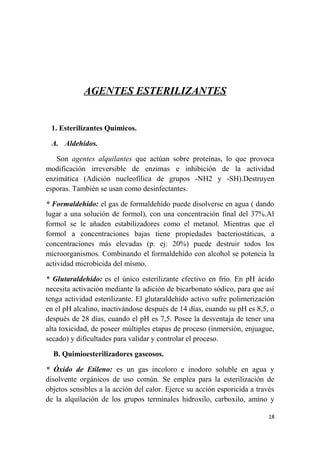 AGENTES ESTERILIZANTES
1. Esterilizantes Químicos.
A. Aldehídos.
Son agentes alquilantes que actúan sobre proteínas, lo que provoca
modificación irreversible de enzimas e inhibición de la actividad
enzimática (Adición nucleofílica de grupos -NH2 y -SH).Destruyen
esporas. También se usan como desinfectantes.
* Formaldehído: el gas de formaldehído puede disolverse en agua ( dando
lugar a una solución de formol), con una concentración final del 37%.Al
formol se le añaden estabilizadores como el metanol. Mientras que el
formol a concentraciones bajas tiene propiedades bacteriostáticas, a
concentraciones más elevadas (p. ej: 20%) puede destruir todos los
microorganismos. Combinando el formaldehído con alcohol se potencia la
actividad microbicida del mísmo.
* Glutaraldehído: es el único esterilizante efectivo en frío. En pH ácido
necesita activación mediante la adición de bicarbonato sódico, para que así
tenga actividad esterilizante. El glutaraldehído activo sufre polimerización
en el pH alcalino, inactivándose después de 14 días, cuando su pH es 8,5, o
después de 28 días, cuando el pH es 7,5. Posee la desventaja de tener una
alta toxicidad, de poseer múltiples etapas de proceso (inmersión, enjuague,
secado) y dificultades para validar y controlar el proceso.
B. Quimioesterilizadores gaseosos.
* Óxido de Etileno: es un gas incoloro e inodoro soluble en agua y
disolvente orgánicos de uso común. Se emplea para la esterilización de
objetos sensibles a la acción del calor. Ejerce su acción esporicida a través
de la alquilación de los grupos terminales hidroxilo, carboxilo, amino y
18
 