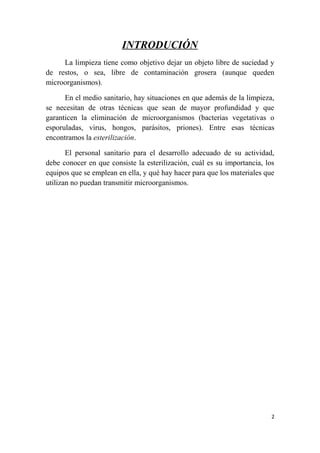 INTRODUCIÓN
La limpieza tiene como objetivo dejar un objeto libre de suciedad y
de restos, o sea, libre de contaminación grosera (aunque queden
microorganismos).
En el medio sanitario, hay situaciones en que además de la limpieza,
se necesitan de otras técnicas que sean de mayor profundidad y que
garanticen la eliminación de microorganismos (bacterias vegetativas o
esporuladas, virus, hongos, parásitos, priones). Entre esas técnicas
encontramos la esterilización.
El personal sanitario para el desarrollo adecuado de su actividad,
debe conocer en que consiste la esterilización, cuál es su importancia, los
equipos que se emplean en ella, y qué hay hacer para que los materiales que
utilizan no puedan transmitir microorganismos.
2
 