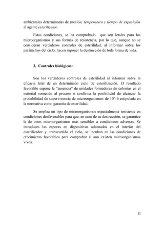 ambientales determinadas de presión, temperatura y tiempo de exposición
al agente esterilizante.
Estas condiciones, se ha comprobado que son letales para los
microorganismos y sus formas de resistencia, por lo que, aunque no se
consideran verdaderos controles de esterilidad, al informar sobre los
parámetros del ciclo, hacen suponer la destrucción de toda forma de vida.
3. Controles biológicos:
Son los verdaderos controles de esterilidad al informar sobre la
eficacia letal de un determinado ciclo de esterilización. El resultado
favorable supone la “ausencia” de unidades formadoras de colonias en el
material sometido al proceso o confirma la posibilidad de alcanzar la
probabilidad de supervivencia de microorganismos de 10^-6 estipulada en
la normativa como garantía de esterilidad.
Se emplea un tipo de microorganismos especialmente resistente en
condiciones desfavorables para que, en caso de su destrucción, se garantice
la de otros microorganismos más sensibles a condiciones adversas. Se
introduces las esporas en dispositivos adecuados en el interior del
esterilizador y, transcurrido el ciclo, se incuban en las condiciones de
crecimiento favorables para comprobar si aún existen microorganismos
vivos.
21
 