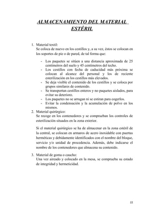 ALMACENAMIENTO DEL MATERIAL
ESTÉRIL
1. Material textil:
Se coloca de nuevo en los cestillos y, a su vez, éstos se colocan en
los soportes de pie o de pared, de tal forma que:
- Los paquetes se sitúen a una distancia aproximada de 25
centímetros del suelo y 45 centímetros del techo.
- Los cestillos con fecha de caducidad más próxima se
colocan al alcance del personal y los de reciente
esterilización en los cestillos más elevados.
- Se deja visible el contenido de los cestillos y se coloca por
grupos similares de contenido.
- Se transportan cestillos enteros y no paquetes aislados, para
evitar su deterioro.
- Los paquetes no se arrugan ni se estiran para cogerlos.
- Evitar la condensación y la acumulación de polvo en los
mismos.
2. Material quirúrgico:
Se recoge en los contenedores y se comprueban los controles de
esterilización situados en la zona exterior.
Si el material quirúrgico se ha de almacenar en la zona estéril de
la central, se colocan en armaros de acero inoxidable con puertas
herméticas y debidamente identificados con el nombre del bloque,
servicio y/o unidad de procedencia. Además, debe indicarse el
nombre de los contenedores que almacena su contenido.
3. Material de goma o caucho:
Una vez aireado y colocado en la mesa, se comprueba su estado
de integridad y hermeticidad.
22
 