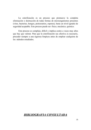 La esterilización es un proceso que promueve la completa
eliminación o destrucción de todas formas de microorganismos presentes
(virus, bacterias, hongos, protozoarios, esporas), hasta un nivel (grado) de
seguridad aceptable. Este proceso puede ser: físico, mecánico, químico.
Este proceso es complejo, difícil y implica costes a veces muy altos
que hay que valorar. Para que la esterilización sea efectiva es necesario,
proceder siempre a una rigurosa limpieza antes de emplear cualquiera de
los métodos estudiados.
BIBLIOGRAFIA CONSULTADA
25
 
