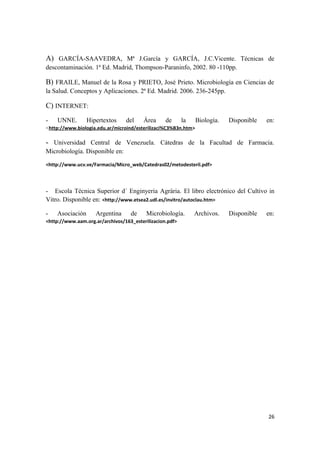 A) GARCÍA-SAAVEDRA, Mª J.García y GARCÍA, J.C.Vicente. Técnicas de
descontaminación. 1ª Ed. Madrid, Thompson-Paraninfo, 2002. 80 -110pp.
B) FRAILE, Manuel de la Rosa y PRIETO, José Prieto. Microbiología en Ciencias de
la Salud. Conceptos y Aplicaciones. 2ª Ed. Madrid. 2006. 236-245pp.
C) INTERNET:
- UNNE. Hipertextos del Área de la Biología. Disponible en:
<http://www.biologia.edu.ar/microind/esterilizaci%C3%B3n.htm>
- Universidad Central de Venezuela. Cátedras de la Facultad de Farmacia.
Microbiología. Disponible en:
<http://www.ucv.ve/Farmacia/Micro_web/Catedras02/metodesteril.pdf>
- Escola Técnica Superior d´ Enginyeria Agrària. El libro electrónico del Cultivo in
Vitro. Disponible en: <http://www.etsea2.udl.es/invitro/autoclau.htm>
- Asociación Argentina de Microbiología. Archivos. Disponible en:
<http://www.aam.org.ar/archivos/163_esterilizacion.pdf>
26
 