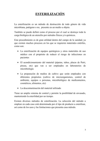 ESTERILIZACIÓN
La esterilización es un método de destrucción de todo género de vida
microbiana, patógeno o no, presente en un medio u objeto.
También se puede definir como el proceso por el cual se destruye toda la
carga biológica de un utensilio por métodos físicos y/o químicos.
Este procedimiento es de gran utilidad dentro del campo de la sanidad, ya
que existen muchos procesos en los que se requieren materiales estériles,
como son:
• La esterilización de equipos quirúrgicos y otros materiales de uso
médico con el propósito de reducir el riesgo de infecciones en
pacientes
• El acondicionamiento del material (pipetas, tubos, placas de Petri,
pinzas, etc) que van a ser empleados en laboratorios de
microbiología
• La preparación de medios de cultivo que serán empleados con
diferentes propósitos (cultivo de microorganismos, control de
ambiente, equipos o personas, microbiológico de medicamentos,
cosméticos, alimentos, etc)
• La descontaminación del material utilizado
Tiene un amplio sistema de control y permite la posibilidad de envasado,
manteniendo la esterilidad por un tiempo.
Existen diversos métodos de esterilización. La selección del método a
emplear en cada caso está determinada por el tipo de producto a esterilizar,
así como de los usos y las limitaciones que presenta casa método.
3
 