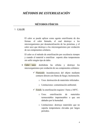 MÉTODOS DE ESTERILIZACIÓN
MÉTODOS FÍSICOS
1. CALOR
El calor se puede aplicar como agente esterilizante de dos
formas: el calor húmedo, el cual destruye a los
microorganismos por desnaturalización de las proteínas, y el
calor seco que destruye a los microorganismos por oxidación
de sus componentes celulares.
El calor es el método de esterilización por excelencia siempre
y cuando el material a esterilizar soporte altas temperaturas
sin sufrir ningún tipo de daño.
• Calor seco: deshidrata las células y destruye los
microorganismos por oxidación de sus componentes celulares:
 Flameado: incandescencia del objeto mediante
contacto directo con llama de fuego; incineración.
o Usos: destrucción de materiales infectados.
o Limitaciones: contaminación ambiental.
 Estufa: la esterilización requiere 1 hora a 160°C.
o Usos: esterilización de materiales
termoestables impermeables o que son
dañados por la humedad.
o Limitaciones: destruye materiales que no
soporta temperaturas elevadas por largos
periodos.
4
 