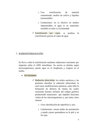 o Uso: esterilización de material
contaminado, medios de cultivo y líquidos
termoestables
o Limitaciones: no es efectivo en medios
impermeables al agua ni en materiales
sensibles al calor o a la humedad.
 Esterilización por vapor: se produce la
esterilización gracias al vapor de agua.
2. RADIOESTERILIZACIÓN
Se lleva a cabo la esterilización mediante radiaciones ionizantes que
impactan sobre el ADN microbiano. Su acción es distinta según
microorganismos, pared, agua en el citoplasma y oxígeno en el
medio.
• No ionizantes:
 Radiación ultravioleta: los ácidos nucleicos y las
proteínas absorben la radiación ultravioleta, la
cual causa modificaciones químicas, entre ellas la
formación de dímeros de timina las cuales
ocasionan lecturas erróneas del código genético
produciendo mutaciones que impiden funciones
vitales de los microorganismos y, por tanto, éstos
mueren.
o Usos: desinfección de superficies y aire.
o Limitaciones: escaso poder de penetración
y puede causar quemaduras en la piel y en
los ojos.
6
 
