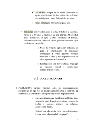  Luz visible: aunque no se puede considerar un
agente esterilizante, la luz visible de suficiente
intensidad puede causar daño celular y muerte.
 Rayos infrarrojos: 180°C; tiene poco uso
• Ionizantes: incluyen los rayos α (alfa), β (beta) y γ (gamma),
rayos X y protones y neutrones de alta energía. Al absorber
estas radiaciones, el agua y otras sustancias se ionizan,
creándose radicales libres los cuales generan diferentes tipos
de daños en las células.
o Usos: la principal aplicación industrial es
para la esterilización de materiales
quirúrgicos y otros equipos médicos
sensibles al calor y para la preservación de
ciertos productos alimenticios.
o Limitaciones: son muy costosas, requieren
un riguroso control e instalaciones
especiales para su uso.
MÉTODOS MECÁNICOS
1. FILTRACIÓN: permite eliminar todos los microorganismos
presentes en un líquido o un gas reteniéndolos sobre la superficie de
un material. Existen filtros de superficie y filtros de profundidad.
o Usos: esterilización de líquidos termolábiles, tales
como soluciones de enzimas, toxinas, extractos de
células y algunos azúcares en solución.
Desinfección de aire.
o Limitaciones: el material debe estar relativamente
libre de material particulado suspendió.
7
 