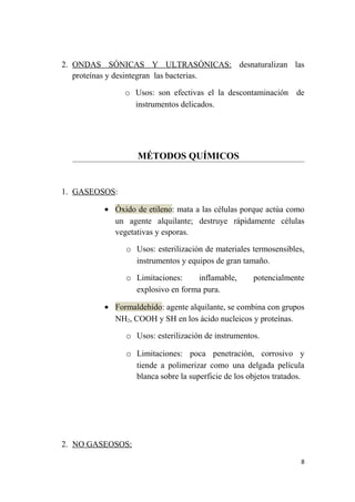 2. ONDAS SÓNICAS Y ULTRASÓNICAS: desnaturalizan las
proteínas y desintegran las bacterias.
o Usos: son efectivas el la descontaminación de
instrumentos delicados.
MÉTODOS QUÍMICOS
1. GASEOSOS:
• Óxido de etileno: mata a las células porque actúa como
un agente alquilante; destruye rápidamente células
vegetativas y esporas.
o Usos: esterilización de materiales termosensibles,
instrumentos y equipos de gran tamaño.
o Limitaciones: inflamable, potencialmente
explosivo en forma pura.
• Formaldehido: agente alquilante, se combina con grupos
NH2, COOH y SH en los ácido nucleicos y proteínas.
o Usos: esterilización de instrumentos.
o Limitaciones: poca penetración, corrosivo y
tiende a polimerizar como una delgada película
blanca sobre la superficie de los objetos tratados.
2. NO GASEOSOS:
8
 