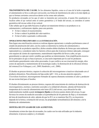TRANSFERENCIA DE CALOR. En los alimentos líquidos, como es el caso de la leche evaporada,
el calentamiento se lleva a cabo por convección; esa forma de transferencia de calor es la más rápida ya
que se forman corrientes convectivas dentro en las zonas más calientes.
En productos envasados en los que el calor se transmite por convección, el punto frío usualmente se
localiza sobre el eje vertical entre el centro geométrico y el fondo del envase, se considera el centro
geométrico del envase sobre el eje vertical.
Cabe señalar que lo que debe buscarse al aplicar un tratamiento térmico a un producto es su
calentamiento y enfriamiento rápidos, pues esto permite:
 Evitar o reducir el oscurecimiento.
 Evitar o reducir la pérdida del valor nutritivo.
 Evitar el sabor a quemado o sobrecosido.
OPERACIONES PRELIMINARES A LA ESTERILIZACIÓN.
Para lograr una esterilización correcta se realizan algunas operaciones o estudios preliminares como el
estudio de penetración del calor, con los cuales se determina la cinética de calentamiento y
enfriamiento de un producto específico; dichos estudios deben diseñarse de forma que sean realmente
representativos y consideren todos los factores críticos para dar el proceso térmico adecuado, conseguir
esto requiere de cientos de experimentos, materialmente imposibles de llevar a cabo, así que
generalmente se opta por omitir variables que podrían ser determinantes. Esta simplificación excesiva
de los principios en que se basa el proceso, es una razón importante por la cual los productos
esterilizados generalmente están sobre-procesados, lo que conlleva un uso irracional de energía, altos
costos de operación y mantenimiento de la tecnología usada y la disminución de la eficiencia térmica
del sistema (Ciro-Velásquez y col., 2009; Hendrickx y col., 2000).
El diseñar un proceso térmico, requiere la selección del microorganismo a inactivar relacionado con el
producto alimenticio. Para alimentos de baja acidez (pH > 4.6), se da una atención especial a
Clostridium botulinum, microorganismo formador de esporas altamente resistentes al calor y productor
de una toxina letal para el hombre.
El diseñar eficientemente un proceso térmico, requiere del conocimiento de cinéticas de destrucción de
microorganismos, enzimas y nutrientes asociados a la calidad del alimento, además del historial de
temperatura de la zona de calentamiento más lento (ZCL) del envase, cuya ubicación ha sido
tradicionalmente medida usando termopares fijados en diversos puntos dentro del envase, lo que
favorece los errores de medición asociados a la perturbación de los patrones de flujo y el incremento
del área de transferencia de calor, además de que la ZCL no se mantiene fija [5] y su trayectoria
depende de la forma y orientación del envase, las propiedades termodinámicas del alimento y de la
dinámica de calentamiento.
SISTEMA DE ENVASADO DE LOS ALIMENTOS.
Actualmente existen dos tipos de envasados, los cuales son los más utilizados por la industria
alimentaria: el proceso aséptico y el enlatado:
 