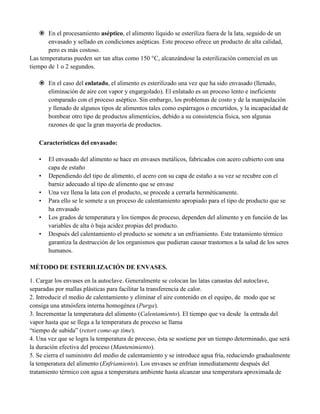 En el procesamiento aséptico, el alimento líquido se esteriliza fuera de la lata, seguido de un
envasado y sellado en condiciones asépticas. Este proceso ofrece un producto de alta calidad,
pero es más costoso.
Las temperaturas pueden ser tan altas como 150 °C, alcanzándose la esterilización comercial en un
tiempo de 1 o 2 segundos.
 En el caso del enlatado, el alimento es esterilizado una vez que ha sido envasado (llenado,
eliminación de aire con vapor y engargolado). El enlatado es un proceso lento e ineficiente
comparado con el proceso aséptico. Sin embargo, los problemas de costo y de la manipulación
y llenado de algunos tipos de alimentos tales como espárragos o encurtidos, y la incapacidad de
bombear otro tipo de productos alimenticios, debido a su consistencia física, son algunas
razones de que la gran mayoría de productos.
Características del envasado:
• El envasado del alimento se hace en envases metálicos, fabricados con acero cubierto con una
capa de estaño
• Dependiendo del tipo de alimento, el acero con su capa de estaño a su vez se recubre con el
barniz adecuado al tipo de alimento que se envase
• Una vez llena la lata con el producto, se procede a cerrarla herméticamente.
• Para ello se le somete a un proceso de calentamiento apropiado para el tipo de producto que se
ha envasado
• Los grados de temperatura y los tiempos de proceso, dependen del alimento y en función de las
variables de alta ó baja acidez propias del producto.
• Después del calentamiento el producto se somete a un enfriamiento. Este tratamiento térmico
garantiza la destrucción de los organismos que pudieran causar trastornos a la salud de los seres
humanos.
MÉTODO DE ESTERILIZACIÓN DE ENVASES.
1. Cargar los envases en la autoclave. Generalmente se colocan las latas canastas del autoclave,
separadas por mallas plásticas para facilitar la transferencia de calor.
2. Introducir el medio de calentamiento y eliminar el aire contenido en el equipo, de modo que se
consiga una atmósfera interna homogénea (Purga).
3. Incrementar la temperatura del alimento (Calentamiento). El tiempo que va desde la entrada del
vapor hasta que se llega a la temperatura de proceso se llama
“tiempo de subida” (retort come-up time).
4. Una vez que se logra la temperatura de proceso, ésta se sostiene por un tiempo determinado, que será
la duración efectiva del proceso (Mantenimiento).
5. Se cierra el suministro del medio de calentamiento y se introduce agua fría, reduciendo gradualmente
la temperatura del alimento (Enfriamiento). Los envases se enfrían inmediatamente después del
tratamiento térmico con agua a temperatura ambiente hasta alcanzar una temperatura aproximada de
 