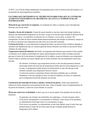 35-40°C, con el fin de rebajar rápidamente la temperatura para evitar la sobrecocción del producto y el
crecimiento de microorganismos termófilos.
FACTORES QUE DETERMINAN EL TIEMPO NECESARIO PARA QUE EL CENTRO DE
ALIMENTO CONTENIDO EN EL RECIPIENTE ALCANCE LA TEMPERATURA DE
ESTERILIZACIÓN
Material de que está hecho el recipiente. Un recipiente de vidrio se calienta a una velocidad más
lenta que una lata de metal.
Tamaño y forma del recipiente. Cuanto de mayor tamaño es una lata, tanto más tiempo tardará en
alcanzar una determinada temperatura en el centro, ya que en la lata de mayor tamaño la distancia hasta
el centro es mayor, y su superficie en relación con su volumen, o con su peso, es menor. Por
consiguiente, las latas de mayor tamaño tardan proporcionalmente más tiempo en calentarse, aunque en
el centro no alcanzan una temperatura tan alta como en el resto del contenido.
La forma de la lata, es la que determina la longitud del radio; una lata de forma cilíndrica alargada se
calentará más rápidamente que un volumen igual del mismo alimento con tenido en una lata de forma
cilíndrica de radio mayor.
Temperatura inicial del alimento. De hecho, la temperatura del alimento que contiene la lata cuando
se introduce en la caldera (esterilizador de vapor), prácticamente no hace variar el tiempo necesario
para que el centro de la lata alcance la temperatura de la caldera, ya que un alimento cuya temperatura
inicial es baja se calienta con mayor rapidez que el mismo alimento con una temperatura inicial más
elevada.
– No obstante, el alimento cuya temperatura inicial es más elevada permanece durante
más tiempo dentro del intervalo de temperaturas letales para los microorganismos, y, por
lo tanto, su temperatura media durante el calentamiento es más elevada que la del
alimento enlatado cuya temperatura inicial es menor.
– A la hora de someter a tratamiento térmico alimentos enlatados que se calientan
lentamente, como por ejemplo el maíz con nata, la calabaza y la carne, es importante
que la temperatura inicial del alimento sea elevada.
Consistencia del contenido de la lata y tamaño y forma de las piezas. Todos estos parámetros
influyen de forma importante en la penetración del calor. Tanto el tamaño como el comportamiento de
las piezas de alimento y cuanto les ocurre durante su cocción.
Piezas que conservan su identidad, es decir, que no se cuecen aparte. Son ejemplos de este tipo de
alimentos:
– los guisantes, las ciruelas, las remolachas, los espárragos, y el maíz de grano entero.
– Si las piezas son pequeñas y se encuentran en salmuera, como ocurre en los guisantes,
su calentamiento tiene lugar como si se encontrasen en agua.
– Si los trozos son grandes, su calentamiento es más lento debido a que el calor tiene que
penetrar hasta el centro de los trozos antes de que el líquido pueda alcanzar la
temperatura de la caldera.
 
