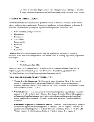 – Las raíces de remolacha de gran tamaño y los tallos gruesos de espárragos se calientan
de modo más lento que estas mismas hortalizas cuando las piezas son de menor tamaño.
MÉTODOS DE ESTERILIZACIÓN.
Físicos: Los métodos físicos son aquellos que no involucran el empleo de sustancias letales para los
microorganismos, sino procedimientos físicos como la radiación ionizante, el calor o la filtración de
soluciones con membranas que impiden el paso de microorganismos, incluyendo virus.
Calor húmedo (vapor) y/o calor seco.
Flama directa
Incineración
Aire caliente
Pasteurización
Ebullición
Vapor
Radiación
Químicos: Los métodos químicos de esterilización son aquellos que involucran el empleo de
sustancias letales para los microorganismos, tales como el óxido de etileno y hipocloroso, el peróxido
de hidrógeno.
› Etanol
› Alcohol isopropílico. ETC.
Hay que recordar que después de la concentración durante el proceso de elaboración de la leche
evaporada, sigue la esterilización, y esta varía dependiendo del producto, y pueden ser dos:
Esterilización en lata o esterilización por medio de ultra pasteurización.
PRINCIPIOS TEÓRICOS DE LA ESTERILIZACIÓN.
 Tiempo de reducción decimal (D) El tiempo de reducción decimal (D) se define como el
tiempo de procesamiento aplicado a una población microbiana a temperatura constante,
requerido para inactivar el 90% de la población con cinética de muerte de primer orden. Para C.
botulinum D = 0,21 min a 121,1 °C.
 Valor zT. El valor zT se expresa como la diferencia de temperatura requerida para un cambio
decimal en el valor D. Por lo tanto, el tiempo de reducción decimal y el factor zT se requieren
en la descripción de la cinética de inactivación térmica de esporas bacterianas, teniendo el
mismo papel que la constante de velocidad y la energía de activación Ea en la ecuación de
Arrhenius.
 Letalidad de un proceso de tratamiento térmico. La letalidad L* se define como el tiempo de
calentamiento equivalente a una temperatura de referencia Tref, con respecto a un minuto de
calentamiento a una temperatura T, en donde Tref toma usualmente el valor de 121,1 ºC (250
°F) para procesos de esterilización y el valor de zT está en función de la especie de
 