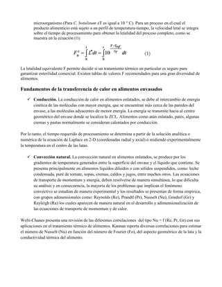 microorganismo (Para C. botulinum zT es igual a 10 ° C). Para un proceso en el cual el
producto alimenticio está sujeto a un perfil de temperatura-tiempo, la velocidad letal se integra
sobre el tiempo de procesamiento para obtener la letalidad del proceso completo, como se
muestra en la ecuación (1):
La letalidad equivalente F permite decidir si un tratamiento térmico en particular es seguro para
garantizar esterilidad comercial. Existen tablas de valores F recomendados para una gran diversidad de
alimentos.
Fundamentos de la transferencia de calor en alimentos envasados
 Conducción. La conducción de calor en alimentos enlatados, se debe al intercambio de energía
cinética de las moléculas con mayor energía, que se encuentran más cerca de las paredes del
envase, a las moléculas adyacentes de menor energía. La energía se transmite hacia al centro
geométrico del envase donde se localiza la ZCL. Alimentos como atún enlatado, patés, algunas
cremas y pastas normalmente se consideran calentados por conducción.
Por lo tanto, el tiempo requerido de procesamiento se determina a partir de la solución analítica o
numérica de la ecuación de Laplace en 2-D (coordenadas radial y axial) ó midiendo experimentalmente
la temperatura en el centro de las latas.
 Convección natural. La convección natural en alimentos enlatados, se produce por los
gradientes de temperatura generados entre la superficie del envase y el líquido que contiene. Se
presenta principalmente en alimentos líquidos diluidos o con sólidos suspendidos, como: leche
condensada, puré de tomate, sopas, cremas, caldos y jugos, entre muchos otros. Las ecuaciones
de transporte de momentum y energía, deben resolverse de manera simultánea, lo que dificulta
su análisis y en consecuencia, la mayoría de los problemas que implican el fenómeno
convectivo se estudian de manera experimental y los resultados se presentan de forma empírica,
con grupos adimensionales como: Reynolds (Re), Prandtl (Pr), Nusselt (Nu), Grashof (Gr) y
Rayleigh (Ra) los cuales aparecen de manera natural en el desarrollo y adimensionalización de
las ecuaciones de transporte de momentum y de calor.
Welti-Chanes presenta una revisión de las diferentes correlaciones del tipo Nu = f (Re, Pr, Gr) con sus
aplicaciones en el tratamiento térmico de alimentos. Kannan reporta diversas correlaciones para estimar
el número de Nusselt (Nu) en función del número de Fourier (Fo), del aspecto geométrico de la lata y la
conductividad térmica del alimento.
 