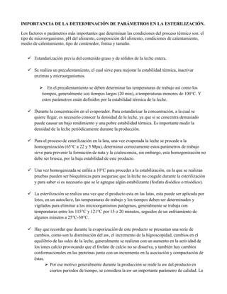 IMPORTANCIA DE LA DETERMINACIÓN DE PARÁMETROS EN LA ESTERILIZACIÓN.
Los factores o parámetros más importantes que determinan las condiciones del proceso térmico son: el
tipo de microorganismo, pH del alimento, composición del alimento, condiciones de calentamiento,
medio de calentamiento, tipo de contenedor, forma y tamaño.
 Estandarización previa del contenido graso y de sólidos de la leche entera.
 Se realiza un precalentamiento, el cual sirve para mejorar la estabilidad térmica, inactivar
enzimas y microorganismos.
 En el precalentamiento se deben determinar las temperaturas de trabajo así como los
tiempos, generalmente son tiempos largos (20 min), a temperaturas menores de 100°C. Y
estos parámetros están definidos por la estabilidad térmica de la leche.
 Durante la concentración en el evaporador. Para estandarizar la concentración, a la cual se
quiere llegar, es necesario conocer la densidad de la leche, ya que si se concentra demasiado
puede causar un bajo rendimiento y una pobre estabilidad térmica. Es importante medir la
densidad de la leche periódicamente durante la producción.
 Para el proceso de esterilización en la lata, una vez evaporada la leche se procede a la
homogenización (65°C a 22 y 5 Mpa), determinar correctamente estos parámetros de trabajo
sirve para prevenir la formación de nata y la coalescencia, sin embargo, esta homogenización no
debe ser brusca, por la baja estabilidad de este producto.
 Una vez homogenizada se enfría a 10°C para proceder a la estabilización, en la que se realizan
pruebas pueden ser bioquímicas para asegurase que la leche no coagule durante la esterilización
y para saber si es necesario que se le agregue algún estabilizante (fosfato disódico o trisódico).
 La esterilización se realiza una vez que el producto esta en las latas, esta puede ser aplicada por
lotes, en un autoclave, las temperaturas de trabajo y los tiempos deben ser determinados y
vigilados para eliminar a los microorganismos patógenos, generalmente se trabaja con
temperaturas entre los 115°C y 121°C por 15 o 20 minutos, seguidos de un enfriamiento de
algunos minutos a 25°C-30°C.
 Hay que recordar que durante la evaporización de este producto se presentan una serie de
cambios, como son la disminución del aw, el incremento de la higroscopidad, cambios en el
equilibrio de las sales de la leche, generalmente se realizan con un aumento en la actividad de
los iones calcio provocando que el fosfato de calcio no se disuelva, y también hay cambios
conformacionales en las proteínas junto con un incremento en la asociación y compactación de
éstas.
 Por ese motivo generalmente durante la producción se mide la aw del producto en
ciertos periodos de tiempo, se considera la aw un importante parámetro de calidad. La
 