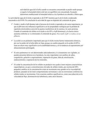 actividad de agua de la leche cuando se encuentra concentrada se puede medir porque
es igual a la humedad relativa del aire en equilibrio con concentrada. Se puede
determinar estableciendo la humedad relativa a la el producto no absorbe o libera agua.
La actividad de agua de la leche evaporada es de 0.987 mientras que la de la leche condensada
azucarada es de 0.830. En conclusión la actividad de agua no depende del contenido de grasa.
 Cuidar y medir el pH durante todo el proceso de la leche evaporada es de suma importancia, ya
que el pH tiene una influencia significativa en las propiedades reológicas por la perdida de
repulsión electrostática cerca de los puntos isoeléctricos de la caseína y la suero proteína.
Cuando el contenido de sólidos en la leche es de 45%, el pH disminuye y la fuerza iónica
aumenta conforme se va eliminando el contenido de grasa. Para medir el pH: se realiza con un
pHmetro.
 La acidez es un parámetro importante para que la leche resista fuertes tratamientos térmicos,
por eso la acidez de la leche debe ser baja, porque un cambio pequeño en la acidez (0.05%)
tiene un efecto muy significativo en la estabilidad térmica y en la tendencia al espesamiento por
almacenamiento prolongado.
 Si estos parámetros no son determinados adecuadamente y/o constamente son vigilados, se
pueden presentar defectos en el producto, los más importantes son cambios de sabor,
coagulación, gelación o engrosamiento, separación de grasa, falta de esterilización,
endurecimiento y separación de los minerales.
 El cuidar la concentración de los sólidos en producto nos ayuda a tener mejores características
organolépticas, ya que a concentraciones elevadas de sólidos totales, por encima del 40%
pequeños cambios en la concentración crean un incremento muy grande en la viscosidad del
producto, pasando así de tener comportamiento newtoniano a uno no newtoniano conforme los
sólidos totales se incrementan. Esto ocasiona cambios significativos, como una reducción en la
velocidad de flujo, disminución de turbulencia, entre otros factores.
 