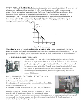 CURVA DE CALENTAMIENTO. La transmisión de calor, ya sea a un alimento dentro de un envase o al
alimento en sí mediante un intercambiador de calor, generalmente ocurre por los mecanismos de
conducción, de convección o por una combinación de estos, dependiendo del tipo de alimento. Se ha
demostrado que el punto frio se aproxima en forma exponencial a la temperatura del medio de
calentamiento (Tc). Al relacionar la diferencia de temperatura del medio de calentamiento menos la
temperatura del punto frío a un tiempo cualquiera (Tc-T) contra el tiempo y graficando en papel
similogarítmico, se obtiene una línea recta.
Maquinaria para la esterilización de leche evaporada: Para la elaboración de este tipo de
producto se deben conocer las diferentes especificaciones de los algunos equipos. El esterilizador UHT tipo
placa, es una clase de equipo, que es ampliamente utilizado en líneas de producción de leche evaporada:
 ESTERILIZADOR UHT TIPO PLACA
El esterilizador UHT tipo placa, es una clase de equipo de esterilización de
alimentos, es ampliamente utilizado en líneas de producción de leche, líneas de
producción de jugo, líneas de producción de bebidas y líneas de producción de
leche de soya, para la esterilización de la leche, jugos, bebidas y leche de soya,
etc. Se trata de la bomba de material, el barril equilibrio, sistema de agua
caliente, regulador de temperatura, dispositivo de grabación y el sistema de
control eléctrico, etc.
Especificaciones del Esterilizador UHT de Tipo Placa
1. Capacidad: 0.5~20 t/h
2. Temperatura de Esterilización: 137℃
3. Modo de control: semi-automático, automático (Controlador PLC,
visualización de pantalla táctil).
4. Técnicos: 5→65℃ (homogenizar) →137℃ (3-5S) →20℃→25℃
Este esterilizador UHT tiene las siguientes características: calor de
alta eficiencia de reutilización, diseño bien compacto de buena
apariencia y control de temperatura y etc. La temperatura de descarga de este equipo de esterilización puede
ser controlada por sí misma para que esté disponible para el procedimiento de llenado en caliente y,
mientras tanto para el llenado aséptico en frío.
 