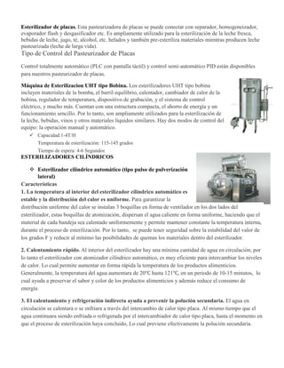Esterilizador de placas. Esta pasteurizadora de placas se puede conectar con separador, homogeneizador,
evaporador flash y desgasificador etc. Es ampliamente utilizado para la esterilización de la leche fresca,
bebidas de leche, jugo, té, alcohol, etc. helados y también pre-esteriliza materiales mientras producen leche
pasteurizada (leche de larga vida).
Tipo de Control del Pasteurizador de Placas
Control totalmente automático (PLC con pantalla táctil) y control semi-automático PID están disponibles
para nuestros pasteurizador de placas.
Máquina de Esterilizacion UHT tipo Bobina. Los esterilizadores UHT tipo bobina
incluyen materiales de la bomba, el barril equilibrio, calentador, cambiador de calor de la
bobina, regulador de temperatura, dispositivo de grabación, y el sistema de control
eléctrico, y mucho más. Cuentan con una estructura compacta, el ahorro de energía y un
funcionamiento sencillo. Por lo tanto, son ampliamente utilizados para la esterilización de
la leche, bebidas, vinos y otros materiales líquidos similares. Hay dos modos de control del
equipo: la operación manual y automático.
 Capacidad:1-4T/H
Temperatura de esterilización: 115-145 grados
Tiempo de espera: 4-6 Segundos
ESTERILIZADORES CILÍNDRICOS
 Esterilizador cilíndrico automático (tipo pulso de pulverización
lateral)
Características
1. La temperatura al interior del esterilizador cilíndrico automático es
estable y la distribución del calor es uniforme. Para garantizar la
distribución uniforme del calor se instalan 3 boquillas en forma de ventilador en los dos lados del
esterilizador, estas boquillas de atomización, dispersan el agua caliente en forma uniforme, haciendo que el
material de cada bandeja sea calentado uniformemente y permite mantener constante la temperatura interna,
durante el proceso de esterilización. Por lo tanto, se puede tener seguridad sobre la estabilidad del valor de
los grados F y reducir al mínimo las posibilidades de quemas los materiales dentro del esterilizador.
2. Calentamiento rápido. Al interior del esterilizador hay una mínima cantidad de agua en circulación, por
lo tanto el esterilizador con atomizador cilíndrico automático, es muy eficiente para intercambiar los niveles
de calor. Lo cual permite aumentar en forma rápida la temperatura de los productos alimenticios.
Generalmente, la temperatura del agua aumentara de 20℃ hasta 121℃, en un periodo de 10-15 minutos, lo
cual ayuda a preservar el sabor y color de los productos alimenticios y además reduce el consumo de
energía.
3. El calentamiento y refrigeración indirecta ayuda a prevenir la polución secundaria. El agua en
circulación se calentara o se enfriara a través del intercambio de calor tipo placa. Al mismo tiempo que el
agua continuara siendo enfriada o refrigerada por el intercambiador de calor tipo placa, hasta el momento en
que el proceso de esterilización haya concluido, Lo cual previene efectivamente la polución secundaria.
 