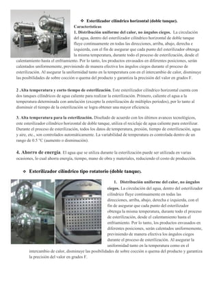  Esterilizador cilíndrico horizontal (doble tanque).
Características
1. Distribución uniforme del calor, no ángulos ciegos. La circulación
del agua, dentro del esterilizador cilíndrico horizontal de doble tanque
fluye continuamente en todas las direcciones, arriba, abajo, derecha e
izquierda, con el fin de asegurar que cada punto del esterilizador obtenga
la misma temperatura, durante todo el proceso de esterilización, desde el
calentamiento hasta el enfriamiento. Por lo tanto, los productos envasados en diferentes posiciones, serán
calentados uniformemente, previniendo de manera efectiva los ángulos ciegos durante el proceso de
esterilización. Al asegurar la uniformidad tanto en la temperatura con en el intercambio de calor, disminuye
las posibilidades de sobre cocción o quema del producto y garantiza la precisión del valor en grados F.
2 .Alta temperatura y corto tiempo de esterilización. Este esterilizador cilíndrico horizontal cuenta con
dos tanques cilíndricos de agua caliente para realizar la esterilización. Primero, caliente el agua a la
temperatura determinada con antelación (excepto la esterilización de múltiples periodos), por lo tanto al
disminuir el tiempo de la esterilización se logra obtener una mayor eficiencia.
3. Alta temperatura para la esterilización. Diseñado de acuerdo con los últimos avances tecnológicos,
este esterilizador cilíndrico horizontal de doble tanque, utiliza el reciclaje de agua caliente para esterilizar.
Durante el proceso de esterilización, todos los datos de temperatura, presión, tiempo de esterilización, agua
y aire, etc., son controlados automáticamente. La variabilidad de temperatura es controlada dentro de un
rango de 0.5 °C (aumento o disminución).
4. Ahorro de energía. El agua que se utiliza durante la esterilización puede ser utilizada en varias
ocasiones, lo cual ahorra energía, tiempo, mano de obra y materiales, reduciendo el costo de producción.
 Esterilizador cilíndrico tipo rotatorio (doble tanque).
1. Distribución uniforme del calor, no ángulos
ciegos. La circulación del agua, dentro del esterilizador
cilíndrico fluye continuamente en todas las
direcciones, arriba, abajo, derecha e izquierda, con el
fin de asegurar que cada punto del esterilizador
obtenga la misma temperatura, durante todo el proceso
de esterilización, desde el calentamiento hasta el
enfriamiento. Por lo tanto, los productos envasados en
diferentes posiciones, serán calentados uniformemente,
previniendo de manera efectiva los ángulos ciegos
durante el proceso de esterilización. Al asegurar la
uniformidad tanto en la temperatura como en el
intercambio de calor, disminuye las posibilidades de sobre cocción o quema del producto y garantiza
la precisión del valor en grados F.
 