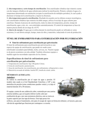 2. Alta temperatura y corto tiempo de esterilización. Este esterilizador cilíndrico tipo rotatorio cuenta
con dos tanques cilíndricos de agua caliente para realizar la esterilización. Primero, caliente el agua a la
temperatura determinada con antelación (excepto la esterilización de múltiples periodos), lo cual ayuda a
disminuir el tiempo de la esterilización y mejora la eficiencia.
3. Alta temperatura para la esterilización. Diseñado de acuerdo con los últimos avances tecnológicos,
este esterilizador cilíndrico tipo rotatorio de doble tanque, utiliza el reciclaje de agua caliente para
esterilizar. Durante el proceso de esterilización, todos los datos de temperatura, presión, tiempo de
esterilización, agua y aire, etc., son controlados automáticamente. El control de temperatura se hace de
manera precisa dentro de un rango de ±0.5℃
4. Ahorro de energía. El agua que se utiliza durante la esterilización puede ser utilizada en varias
ocasiones, lo cual ahorra energía, tiempo, mano de obra y materiales, reduciendo el costo de producción.
TÚNEL DE ENFRIAMIENTO PARA ESTERILIZACIÓN POR PULVERIZACIÓN
 Túnel de enfriamiento para esterilización por pulverización
El túnel de enfriamiento para esterilización por pulverización es una
especie de equipo de esterilización, que puede ser usado como
esterilizador secundario para bebidas, leche, cerveza, etc. Nuestro equipo
es de precio económico con alta calidad. También ofrecemos equipos a
medida según las necesidades especiales de los clientes.
Especificaciones de túnel de enfriamiento para
esterilización por pulverización.
1. Temperatura de esterilización: bajo 100 grados Celsius.
2. Forma de esterilización: pasteurización.
3. Áreas de esterilización: tres (esterilización, pre-enfriamiento, refrigeración) o cinco.
4. Material de envasado de bebidas: botella PET, botella de cristal, cartón.
MÉTODO EN AUTOCLAVE:
Autoclave:
Se realiza la esterilización por el vapor de agua a presión. El
modelo más usado es el de Chamberland. Esteriliza a 120º a una
atmósfera de presión (estas condiciones pueden variar) y se deja el
material durante 20 a 30 minutos.
El equipo, consta de una caldera de cobre, sostenida por una camisa
externa metálica, que en la parte inferior recibe calor por
combustión de gas o por una resistencia eléctrica, esta se cierra en
la parte superior por una tapa de bronce. Esta tapa posee tres
orificios, uno para el manómetro, otro para el escape de vapor en forma de robinete y el tercero, para una
válvula de seguridad que funciona por contrapeso o a resorte.
 