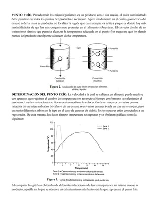 PUNTO FRÍO. Para destruir los microorganismos en un producto con o sin envase, el calor suministrado
debe penetrar en todos los puntos del producto o recipiente. Aproximadamente en el centro geométrico del
envase o de la masa de producto, se localiza la región que casi siempre es crítica ya que es donde hay más
probabilidades de que los microorganismos presentes en el alimento sobrevivan. El correcto diseño de un
tratamiento térmico que permita alcanzar la temperatura adecuada en el punto frío asegurara que los demás
puntos del producto o recipiente alcancen dicha temperatura.
DETERMINACIÓN DEL PUNTO FRÍO. La velocidad a la cual se calienta un alimento puede medirse
con aparatos que registran el cambio de temperatura con respecto al tiempo conforme se va calentando el
producto. Las determinaciones se llevan acabo mediante la colocación de termopares en varios puntos
laterales de un intercambiador de calor o de un envase, o en varios envases (cada un con un termopar, pero
un punto diferente), o bien en la tapa en el caso de envases de vidrio; los termopares están conectados a un
registrador. De esta manera, los datos tiempo-temperatura se capturan y se obtienen gráficas como la
siguiente:
Al comparar las gráficas obtenidas de diferentes ubicaciones de los termopares en un mismo envase o
producto, aquella en la que se observe un calentamiento más lento será la que represente el punto frío.
 