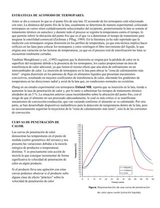 ESTRATEGIA DE ACOMODO DE TERMOPARES.
Antes se dio a conocer lo que es el punto frio de una lata. El acomodo de los termopares está relacionado
con esto; La dinámica del punto frio de la lata, usualmente se determina de manera experimental, colocando
termopares en varios sitios cuidadosamente seleccionados del recipiente, posteriormente la lata se somete al
tratamiento térmico en autoclave y durante todo el proceso se registra la temperatura contra el tiempo, lo
que permite inferir la ubicación del punto frio que es el que va a determinar el tiempo de tratamiento para
asegurar la esterilidad comercial (Zechman y Pflug, 1989): En la literatura ya ha sido reportado que la
medición con termopares origina distorsión en los perfiles de temperatura, ya que esta técnica implica hacer
orificios en las latas para colocar los termopares y estos restringen el libre movimiento del líquido, lo que
origina una variación en las lecturas de temperaturas, ya que en el proceso real de esterilización las latas se
encuentran totalmente cerradas.
Tambien Mongkhonsi y col., (1992) sugieren que la distorsión se origina por la pérdida de calor en la
superficie del recipiente debido a la presencia de los termopares, los cuales proporcionan un área de
transferencia de calor adicional, ya que tienen el mismo efecto que una aleta de enfriamiento en un
intercambiador de calor. La inserción de termopares en la lata para ubicar la “zona de calentamiento más
lento” origina distorsión en los patrones de flujo en alimentos líquidos que presentan mecanismos
convectivos, resultando en mayores coeficientes de transferencia de calor, afectando los gradientes de
temperatura en las direcciones radial y axial de la lata que, en condiciones normales no existirían.
Zhang en un estudio experimental con termopares Eklund MR, reporta que su inserción en la lata, tiende a
aumentar la tasa de penetración de calor y, por lo tanto a subestimar los tiempos de tratamiento térmico
alrededor de un 5 %. La situación anterior causa incertidumbre sobre la ubicación del punto frío, con el
riesgo de que el alimento no sea procesado adecuadamente, lo cual es más crítico sí se manifiestan
mecanismos de convección-conducción, que van variando conforme el alimento se va calentando. Por otra
parte, se han desarrollado dispositivos inalámbricos para la detección de temperaturas dentro de la lata, pero
no necesariamente seguirían la trayectoria de la “zona de calentamiento más lento”, sino la de las corrientes
de convección.
CURVAS DE PENETRACIÓN DE
CALOR.
Las curvas de penetración de calor
demuestran las temperaturas en el punto de
medida (centro geométrico del envase) y nos
presenta las variaciones debidas a la mezcla
enérgica de productos a temperaturas
distintas. Y es precisamente esta acción de
mezcla la que consigue incrementar de forma
significativa la velocidad de penetración de
calor en algún producto.
Si el producto lleva una agitación con estas
curvas podemos observar si el producto sufre
alguna clase de efecto “práctico” sobre la
velocidad de penetración de calor
 