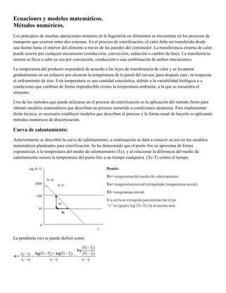 Ecuaciones y modelos matemáticos.
Métodos numéricos.
Los principios de muchas operaciones unitarias en la Ingeniería en Alimentos se encuentran en los procesos de
transporte que ocurren entre dos sistemas. En el proceso de esterilización, el calor debe ser transferido desde
una fuente hasta el interior del alimento a través de las paredes del contenedor. La transferencia externa de calor
puede ocurrir por cualquier mecanismo (conducción, convección, radiación o cambio de fase). La transferencia
interna se lleva a cabo ya sea por convección, conducción o una combinación de ambos mecanismos.
La temperatura del producto responderá de acuerdo a las leyes de transferencia de calor y se levantará
gradualmente en un esfuerzo por alcanzar la temperatura de la pared del envase, para después caer, en respuesta
al enfriamiento de ésta. Esta temperatura es una cantidad estocástica, debido a la variabilidad biológica o a
condiciones que cambian de forma impredecible (como la temperatura ambiente, a la que se encuentra el
alimento.
Uno de los métodos que puede utilizarse en el proceso de esterilización es la aplicación del método finito para
obtener modelos matemáticos que describan un proceso sometido a condiciones aleatorias. Para implementar
dicha técnica, es necesario establecer modelos que describan al proceso y la forma usual de hacerlo es aplicando
métodos numéricos de discretización.
Curva de calentamiento:
Anteriormente se describió la curva de calentamiento, a continuación se dará a conocer su uso en los modelos
matemáticos planteados para esterilización. Se ha demostrado que el punto frio se aproxima de forma
exponencial, a la temperatura del medio de calentamiento (Tc), y al relacionar la diferencia del medio de
calentamiento menos la temperatura del punto frio a un tiempo cualquiera (Tc-T) contra el tiempo.
La pendiente (m) se puede definir como:
 