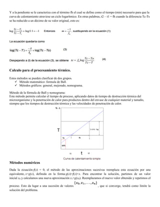 Y a la pendiente se le caracteriza con el término fh el cual se define como el tiempo (min) necesario para que la
curva de calentamiento atraviese un ciclo logarítmico. En otras palabras, t2 – t1 = fh cuando la diferencia Tc-Ts
se ha reducido a un décimo de su valor original, esto es:
Calculo para el procesamiento térmico.
Estos métodos se pueden clasificar de dos grupos.
 Método matemático: formula de Ball.
 Métodos gráficos: general, mejorado, nomograma.
Método de la fórmula de Ball y nomograma:
Este método permite calcular el tiempo de proceso, aplicando datos de tiempo de destrucción térmica del
microorganismo y la penetración de calor para productos dentro del envase de cualquier material y tamaño,
siempre que los tiempos de destrucción térmica y las velocidades de penetración de calor.
Métodos numéricos
Dada la ecuación f(x) = 0, el método de las aproximaciones sucesivas reemplaza esta ecuación por una
equivalente, x=g(x), definida en la forma g(x)=f(x)+x. Para encontrar la solución, partimos de un valor
inicial x0 y calculamos una nueva aproximación x1=g(x0). Reemplazamos el nuevo valor obtenido y repetimos el
proceso. Esto da lugar a una sucesión de valores , que si converge, tendrá como límite la
solución del problema.
 