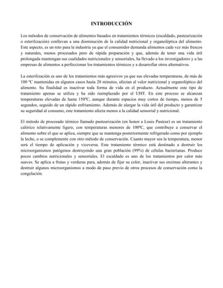 INTRODUCCIÓN
Los métodos de conservación de alimentos basados en tratamientos térmicos (escaldado, pasteurización
o esterilización) conllevan a una disminución de la calidad nutricional y organoléptica del alimento.
Este aspecto, es un reto para la industria ya que el consumidor demanda alimentos cada vez más frescos
y naturales, menos procesados pero de rápida preparación y que, además de tener una vida útil
prolongada mantengan sus cualidades nutricionales y sensoriales, ha llevado a los investigadores y a las
empresas de alimentos a perfeccionar los tratamientos térmicos y a desarrollar otros alternativos.
La esterilización es uno de los tratamientos más agresivos ya que sus elevadas temperaturas, de más de
100 ºC mantenidas en algunos casos hasta 20 minutos, afectan al valor nutricional y organoléptico del
alimento. Su finalidad es inactivar toda forma de vida en el producto. Actualmente este tipo de
tratamiento apenas se utiliza y ha sido reemplazado por el UHT. En este proceso se alcanzan
temperaturas elevadas de hasta 150ºC, aunque durante espacios muy cortos de tiempo, menos de 5
segundos, seguido de un rápido enfriamiento. Además de alargar la vida útil del producto y garantizar
su seguridad al consumo, este tratamiento afecta menos a la calidad sensorial y nutricional.
El método de procesado térmico llamado pasteurización (en honor a Louis Pasteur) es un tratamiento
calórico relativamente ligero, con temperaturas menores de 100ºC, que contribuye a conservar el
alimento sobre el que se aplica, siempre que se mantenga posteriormente refrigerado como por ejemplo
la leche, o se complemente con otro método de conservación. Cuanto mayor sea la temperatura, menor
será el tiempo de aplicación y viceversa. Este tratamiento térmico está destinado a destruir los
microorganismos patógenos destruyendo una gran población (99%) de células bacterianas. Produce
pocos cambios nutricionales y sensoriales. El escaldado es uno de los tratamientos por calor más
suaves. Se aplica a frutas y verduras para, además de fijar su color, inactivar sus enzimas alterantes y
destruir algunos microorganismos a modo de paso previo de otros procesos de conservación como la
congelación.
 
