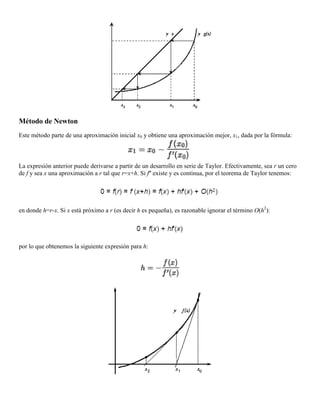 Método de Newton
Este método parte de una aproximación inicial x0 y obtiene una aproximación mejor, x1, dada por la fórmula:
La expresión anterior puede derivarse a partir de un desarrollo en serie de Taylor. Efectivamente, sea r un cero
de f y sea x una aproximación a r tal que r=x+h. Si f'' existe y es continua, por el teorema de Taylor tenemos:
en donde h=r-x. Si x está próximo a r (es decir h es pequeña), es razonable ignorar el término O(h2
):
por lo que obtenemos la siguiente expresión para h:
 