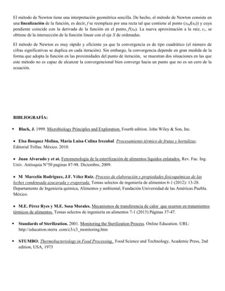 El método de Newton tiene una interpretación geométrica sencilla. De hecho, el método de Newton consiste en
una linealización de la función, es decir, f se reemplaza por una recta tal que contiene al punto (x0,f(x0)) y cuya
pendiente coincide con la derivada de la función en el punto, f'(x0). La nueva aproximación a la raíz, x1, se
obtiene de la intersección de la función linear con el eje X de ordenadas.
El método de Newton es muy rápido y eficiente ya que la convergencia es de tipo cuadrático (el número de
cifras significativas se duplica en cada iteración). Sin embargo, la convergencia depende en gran medida de la
forma que adopta la función en las proximidades del punto de iteración, se muestran dos situaciones en las que
este método no es capaz de alcanzar la convergencional bien converge hacia un punto que no es un cero de la
ecuación.
BIBLIOGRAFÍA:
 Black, J. 1999. Microbiology Principles and Exploration. Fourth edition. John Wiley & Son, Inc.
Elsa Bosquez Molina, María Luisa Colina Irezabal. Procesamiento térmico de frutas y hortalizas.
Editorial Trillas. México. 2010.
Juan Alvarado y et at. Fenomenología de la esterilización de alimentos líquidos enlatados. Rev. Fac. Ing.
Univ. Antioquia N°50 paginas 87-98. Diciembre, 2009.
M. Marcelín Rodríguez, J.F. Vélez Ruiz. Proceso de elaboración y propiedades fisicoquímicas de las
leches condensada azucarada y evaporada. Temas selectos de ingeniería de alimentos 6-1 (2012): 13-28.
Departamento de Ingeniería química, Alimentos y ambiental, Fundación Universidad de las Américas Puebla.
México.
M.E. Pérez Ryes y M.E. Sosa Morales. Mecanismos de transferencia de calor que ocurren en tratamientos
térmicos de alimentos. Temas selectos de ingeniería en alimentos 7-1 (2013) Páginas 37-47.
 Standards of Sterilization. 2001. Monitoring the Sterilization Process. Online Education. URL:
http://education.sterra .com/c3/c3_monitoring.htm
 STUMBO; Thermobacteriology in Food Processing, Food Science and Technology, Academic Press, 2nd
edition, USA, 1973
 