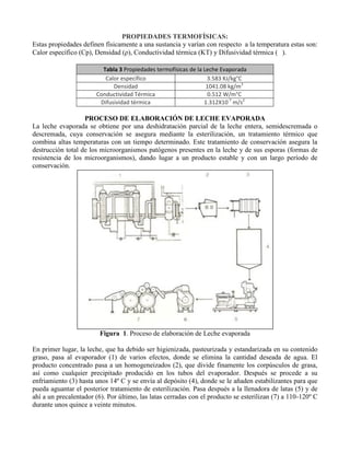 PROPIEDADES TERMOFÍSICAS:
Estas propiedades definen físicamente a una sustancia y varían con respecto a la temperatura estas son:
Calor específico (Cp), Densidad (ρ), Conductividad térmica (KT) y Difusividad térmica ( ).
Tabla 3 Propiedades termofísicas de la Leche Evaporada
Calor específico 3.583 KJ/kg°C
Densidad 1041.08 kg/m3
Conductividad Térmica 0.512 W/m°C
Difusividad térmica 1.312X10-7
m/s2
PROCESO DE ELABORACIÓN DE LECHE EVAPORADA
La leche evaporada se obtiene por una deshidratación parcial de la leche entera, semidescremada o
descremada, cuya conservación se asegura mediante la esterilización, un tratamiento térmico que
combina altas temperaturas con un tiempo determinado. Este tratamiento de conservación asegura la
destrucción total de los microorganismos patógenos presentes en la leche y de sus esporas (formas de
resistencia de los microorganismos), dando lugar a un producto estable y con un largo período de
conservación.
Figura 1. Proceso de elaboración de Leche evaporada
En primer lugar, la leche, que ha debido ser higienizada, pasteurizada y estandarizada en su contenido
graso, pasa al evaporador (1) de varios efectos, donde se elimina la cantidad deseada de agua. El
producto concentrado pasa a un homogeneizados (2), que divide finamente los corpúsculos de grasa,
así como cualquier precipitado producido en los tubos del evaporador. Después se procede a su
enfriamiento (3) hasta unos 14º C y se envía al depósito (4), donde se le añaden estabilizantes para que
pueda aguantar el posterior tratamiento de esterilización. Pasa después a la llenadora de latas (5) y de
ahí a un precalentador (6). Por último, las latas cerradas con el producto se esterilizan (7) a 110-120º C
durante unos quince a veinte minutos.
 